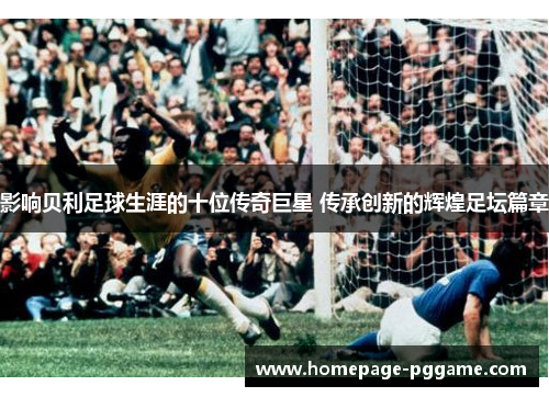 影响贝利足球生涯的十位传奇巨星 传承创新的辉煌足坛篇章