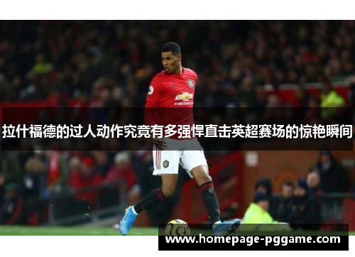 拉什福德的过人动作究竟有多强悍直击英超赛场的惊艳瞬间