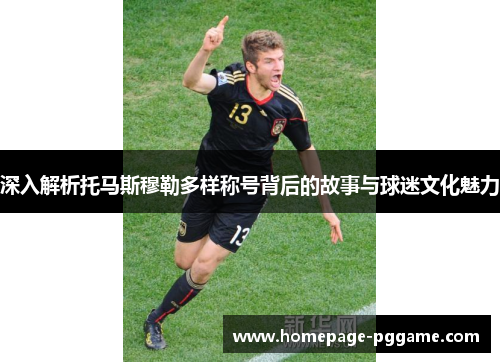 深入解析托马斯穆勒多样称号背后的故事与球迷文化魅力