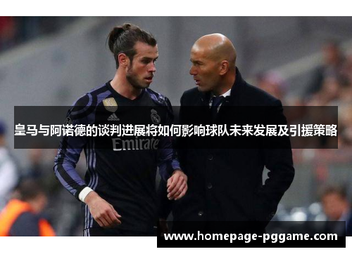 皇马与阿诺德的谈判进展将如何影响球队未来发展及引援策略