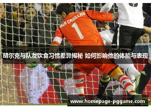 胡尔克与队友饮食习惯差异揭秘 如何影响他的体能与表现
