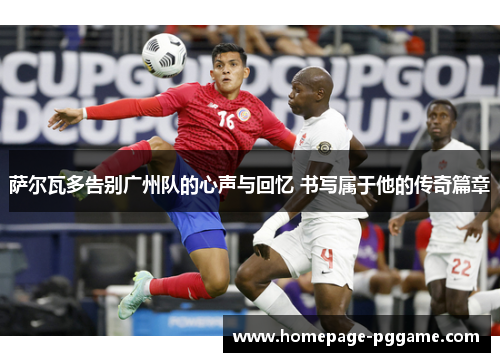 萨尔瓦多告别广州队的心声与回忆 书写属于他的传奇篇章