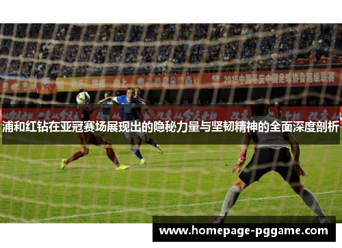 浦和红钻在亚冠赛场展现出的隐秘力量与坚韧精神的全面深度剖析