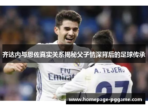 齐达内与恩佐真实关系揭秘父子情深背后的足球传承