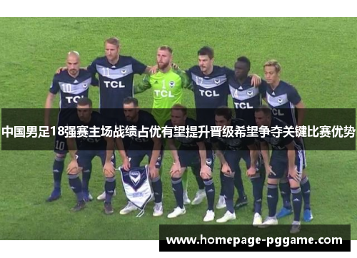 中国男足18强赛主场战绩占优有望提升晋级希望争夺关键比赛优势