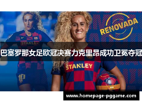 巴塞罗那女足欧冠决赛力克里昂成功卫冕夺冠